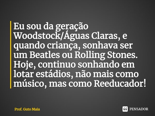 ⁠Eu sou da geração Woodstock/Águas Claras, e quando criança, sonhava ser um Beatles ou Rolling Stones. Hoje, continuo sonhando em lotar estádios, não mais como ... Frase de Prof. Guto Maia.