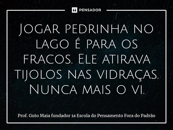 ⁠Jogar pedrinha no lago é para os fracos. Ele atirava tijolos nas vidraças. Nunca mais o vi.... Frase de Prof. Guto Maia fundador 1a Escola do Pensamento Fora do Padrão.