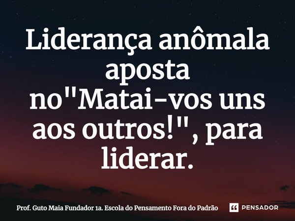 ⁠Liderança anômala aposta no "Matai-vos uns aos outros!", para liderar.... Frase de Prof. Guto Maia Fundador 1a. Escola do Pensamento Fora do Padrão.