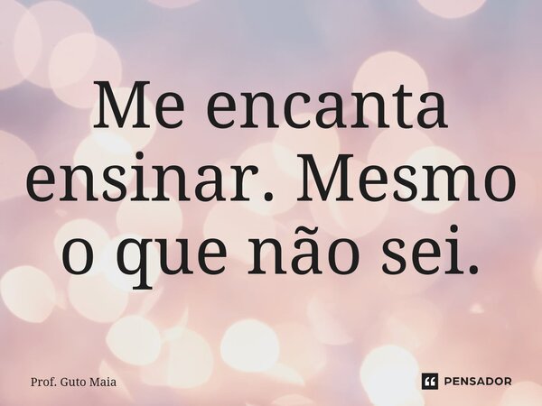 ⁠Me encanta ensinar. Mesmo o que não sei.... Frase de Prof. Guto Maia.