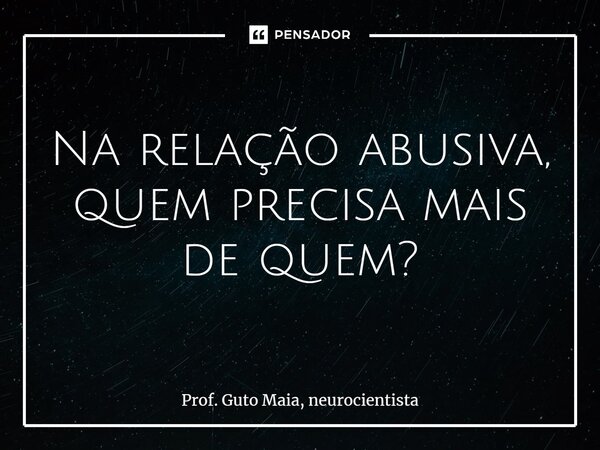 ⁠Na relação abusiva, quem precisa mais de quem?... Frase de Prof. Guto Maia, neurocientista.