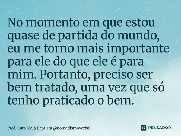⁠No momento em que estou quase de partida do mundo, eu me torno mais importante para ele do que ele é para mim. Portanto, preciso ser bem tratado, uma vez que s... Frase de Prof. Guto Maia Baptista nomadismoverbal.