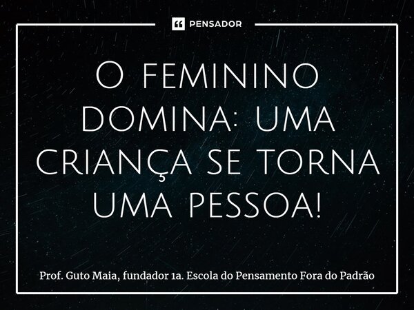 ⁠O feminino domina: uma criança se torna uma pessoa!... Frase de Prof. Guto Maia, fundador 1a. Escola do Pensamento Fora do Padrão.