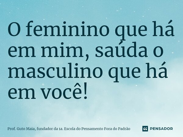 ⁠O feminino que há em mim, saúda o masculino que há em você!... Frase de Prof. Guto Maia, fundador da 1a. Escola do Pensamento Fora do Padrão.