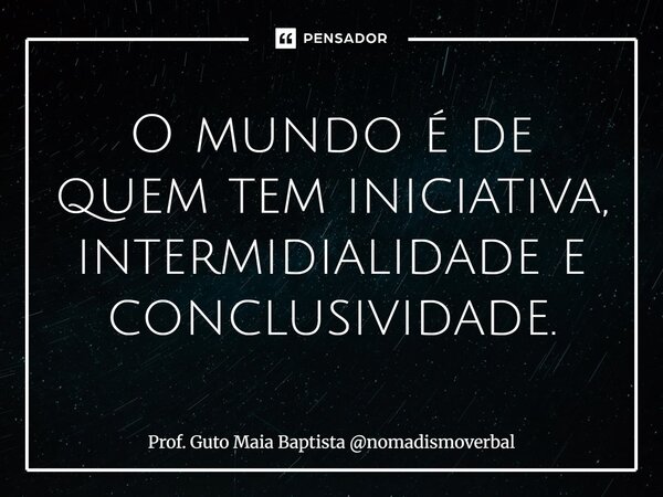 ⁠O mundo é de quem tem iniciativa, intermidialidade e conclusividade.... Frase de Prof. Guto Maia Baptista nomadismoverbal.