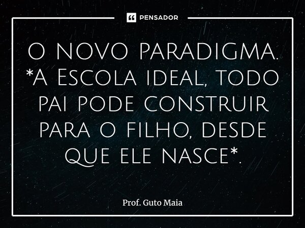 ⁠O NOVO PARADIGMA. *A Escola ideal, todo pai pode construir para o filho, desde que ele nasce*.... Frase de Prof. Guto Maia.