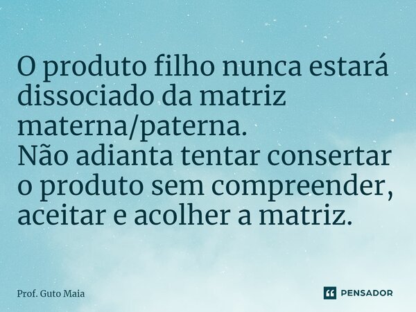 ⁠O produto filho nunca estará dissociado da matriz materna/paterna. Não adianta tentar consertar o produto sem compreender, aceitar e acolher a matriz.... Frase de Prof. Guto Maia.