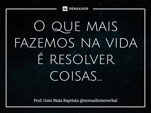 ⁠O que mais fazemos na vida é resolver coisas...... Frase de Prof. Guto Maia Baptista nomadismoverbal.