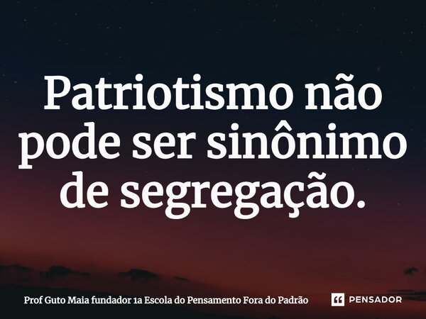 ⁠Patriotismo não pode ser sinônimo de segregação.... Frase de Prof Guto Maia fundador 1a Escola do Pensamento Fora do Padrão.