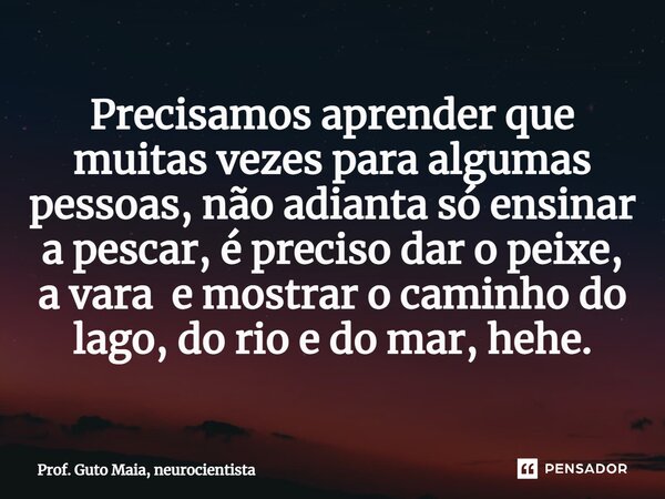 ⁠Precisamos aprender que muitas vezes para algumas pessoas, não adianta só ensinar a pescar, é preciso dar o peixe, a vara e mostrar o caminho do lago, do rio e... Frase de Prof. Guto Maia, neurocientista.