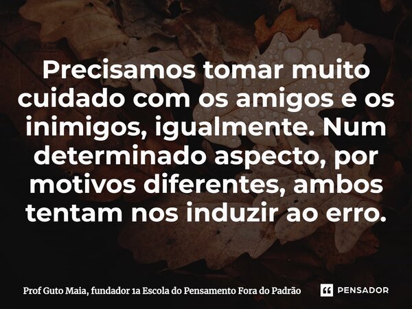 Precisamos tomar muito cuidado com os amigos e os inimigos, igualmente. Num determinado aspecto, por motivos diferentes, ambos tentam nos induzir ao erro.... Frase de Prof Guto Maia, fundador 1a Escola do Pensamento Fora do Padrão.