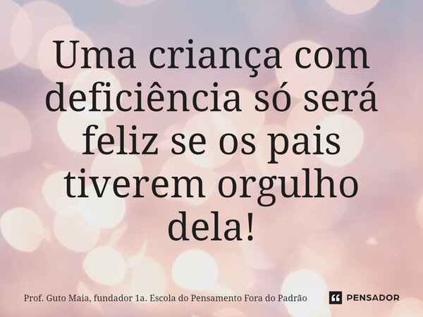 ⁠Uma criança com deficiência só será feliz se os pais tiverem orgulho dela!... Frase de Prof. Guto Maia, fundador 1a. Escola do Pensamento Fora do Padrão.