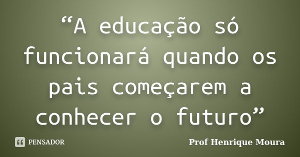 “A educação só funcionará quando os pais começarem a conhecer o futuro”... Frase de Profº Henrique Moura.