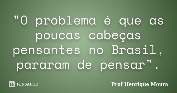 "O problema é que as poucas cabeças pensantes no Brasil, pararam de pensar".... Frase de Profº Henrique Moura.