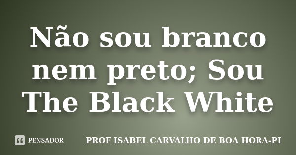 Não sou branco nem preto; Sou The Black White... Frase de PROF ISABEL CARVALHO DE BOA HORA-PI.