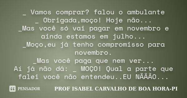 _ Vamos comprar? falou o ambulante _ Obrigada,moço! Hoje não... _Mas você só vai pagar em novembro e ainda estamos em julho... _Moço,eu já tenho compromisso par... Frase de PROF ISABEL CARVALHO DE BOA HORA-PI.