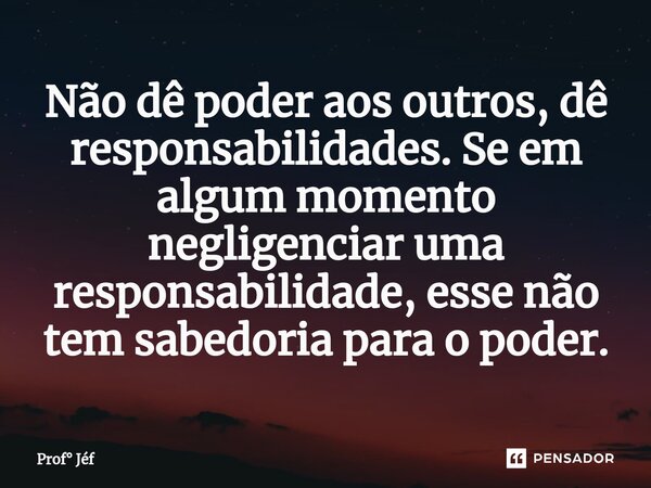 ⁠Não dê poder aos outros, dê responsabilidades. Se em algum momento negligenciar uma responsabilidade, esse não tem sabedoria para o poder.... Frase de Prof Jéf.