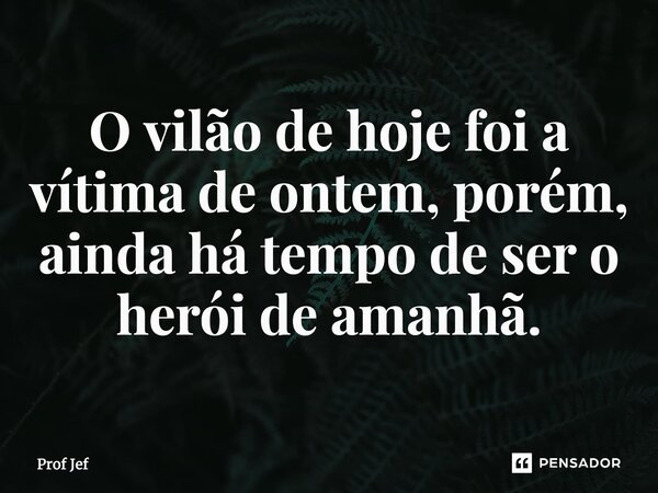 ⁠O vilão de hoje foi a vítima de ontem, porém, ainda há tempo de ser o herói de amanhã.... Frase de Prof Jéf.