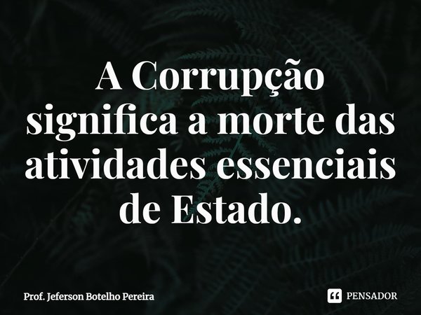 ⁠A Corrupção significa a morte das atividades essenciais de Estado.... Frase de Prof. Jeferson Botelho Pereira.