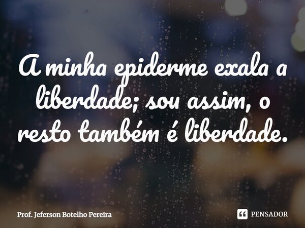 ⁠A minha epiderme exala a liberdade; sou assim, o resto também é liberdade.... Frase de Prof. Jeferson Botelho Pereira.