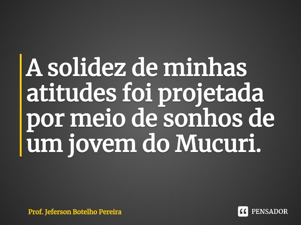 ⁠A solidez de minhas atitudes foi projetada por meio de sonhos de um jovem do Mucuri.... Frase de Prof. Jeferson Botelho Pereira.