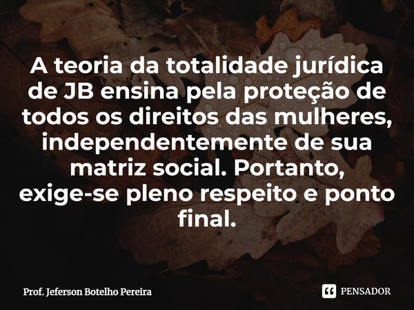 ⁠A teoria da totalidade jurídica de JB ensina pela proteção de todos os direitos das mulheres, independentemente de sua matriz social. Portanto, exige-se pleno ... Frase de Prof. Jeferson Botelho Pereira.