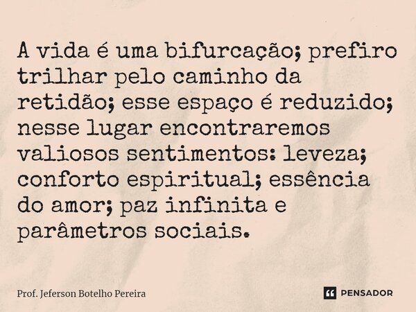 ⁠A vida é uma bifurcação; prefiro trilhar pelo caminho da retidão; esse espaço é reduzido; nesse lugar encontraremos valiosos sentimentos: leveza; conforto espi... Frase de Prof. Jeferson Botelho Pereira.