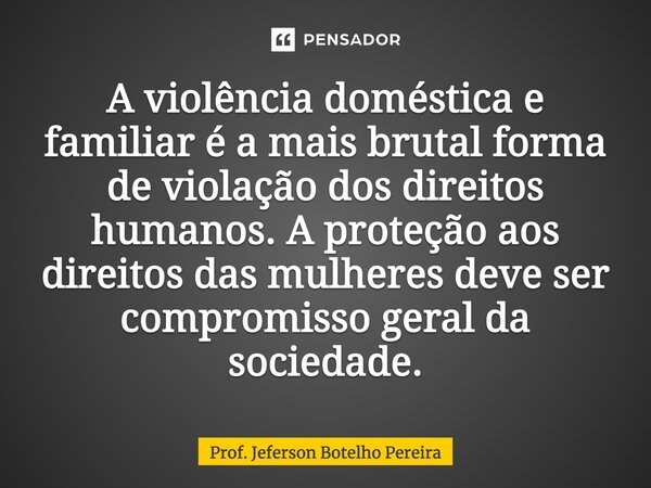 ⁠A violência doméstica e familiar é a mais brutal forma de violação dos direitos humanos. A proteção aos direitos das mulheres deve ser compromisso geral da soc... Frase de Prof. Jeferson Botelho Pereira.