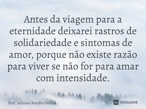 ⁠Antes da viagem para a eternidade deixarei rastros de solidariedade e sintomas de amor, porque não existe razão para viver se não for para amar com intensidade... Frase de Prof. Jeferson Botelho Pereira.