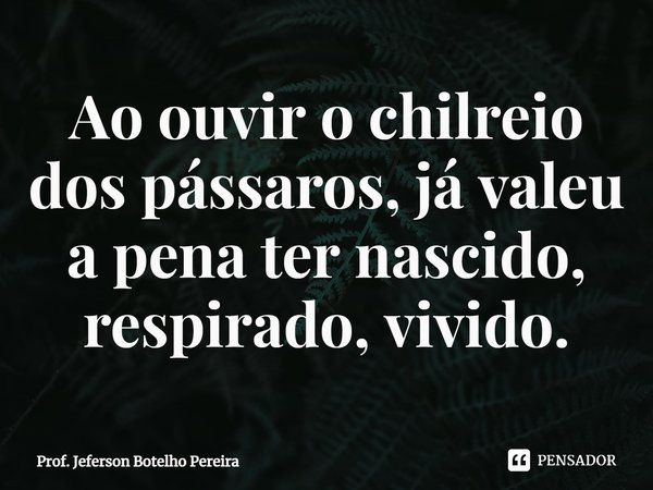 ⁠Ao ouvir o chilreio dos pássaros, já valeu a pena ter nascido, respirado, vivido.... Frase de Prof. Jeferson Botelho Pereira.