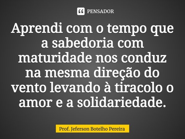 ⁠Aprendi com o tempo que a sabedoria com maturidade nos conduz na mesma direção do vento levando à tiracolo o amor e a solidariedade.... Frase de Prof. Jeferson Botelho Pereira.