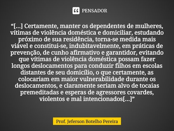 ⁠“[...] Certamente, manter os dependentes de mulheres, vítimas de violência doméstica e domiciliar, estudando próximo de sua residência, torna-se medida mais vi... Frase de Prof. Jeferson Botelho Pereira.