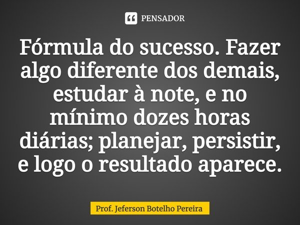 ⁠Fórmula do sucesso. Fazer algo diferente dos demais, estudar à note, e no mínimo dozes horas diárias; planejar, persistir, e logo o resultado aparece.... Frase de Prof. Jeferson Botelho Pereira.