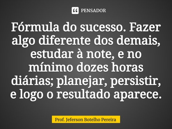 ⁠Fórmula do sucesso. Fazer algo diferente dos demais, estudar à note, e no mínimo dozes horas diárias; planejar, persistir, e logo o resultado aparece.... Frase de Prof. Jeferson Botelho Pereira.