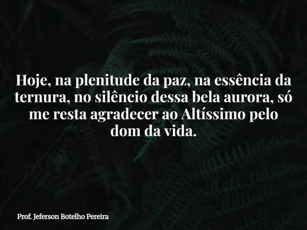 Hoje, na plenitude da paz, na essência da ternura, no silêncio dessa bela aurora, só me resta agradecer ao Altíssimo pelo dom da vida.... Frase de Prof. Jeferson Botelho Pereira.