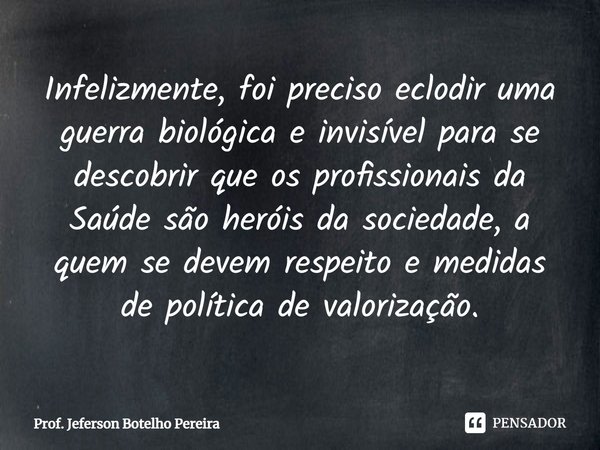 ⁠Infelizmente, foi preciso eclodir uma guerra biológica e invisível para se descobrir que os profissionais da Saúde são heróis da sociedade, a quem se devem res... Frase de Prof. Jeferson Botelho Pereira.