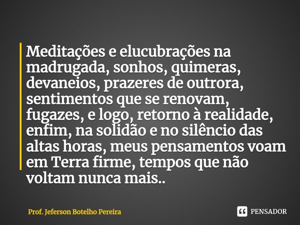 ⁠Meditações e elucubrações na madrugada, sonhos, quimeras, devaneios, prazeres de outrora, sentimentos que se renovam, fugazes, e logo, retorno à realidade, enf... Frase de Prof. Jeferson Botelho Pereira.