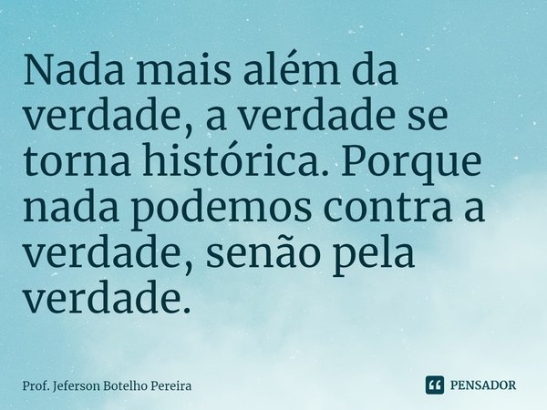 ⁠Nada mais além da verdade, a verdade se torna histórica. Porque nada podemos contra a verdade, senão pela verdade.... Frase de Prof. Jeferson Botelho Pereira.