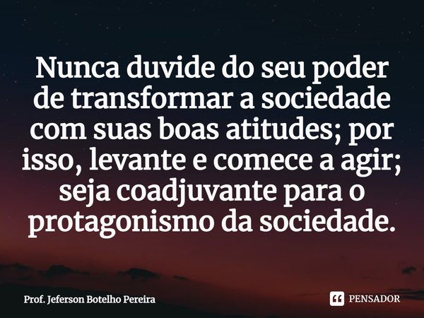 ⁠Nunca duvide do seu poder de transformar a sociedade com suas boas atitudes; por isso, levante e comece a agir; seja coadjuvante para o protagonismo da socieda... Frase de Prof. Jeferson Botelho Pereira.