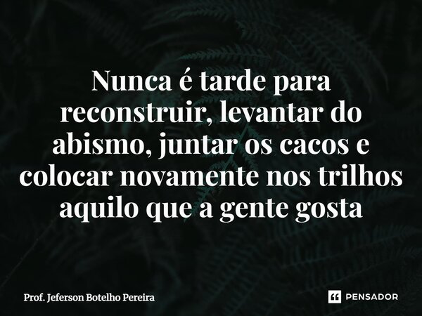 ⁠Nunca é tarde para reconstruir, levantar do abismo, juntar os cacos e colocar novamente nos trilhos aquilo que a gente gosta... Frase de Prof. Jeferson Botelho Pereira.