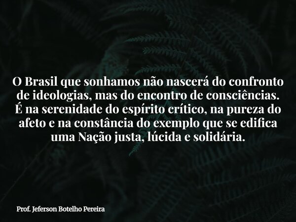 O Brasil que sonhamos não nascerá do confronto de ideologias, mas do encontro de consciências. É na serenidade do espírito crítico, na pureza do afeto e na cons... Frase de Prof. Jeferson Botelho Pereira.