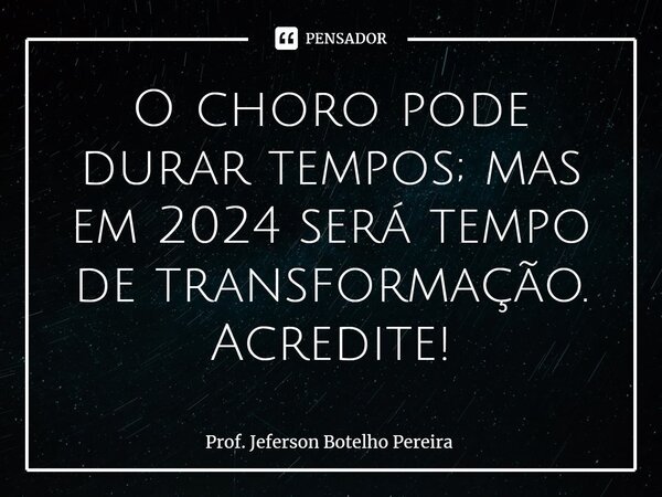 ⁠O choro pode durar tempos; mas em 2024 será tempo de transformação. Acredite!... Frase de Prof. Jeferson Botelho Pereira.