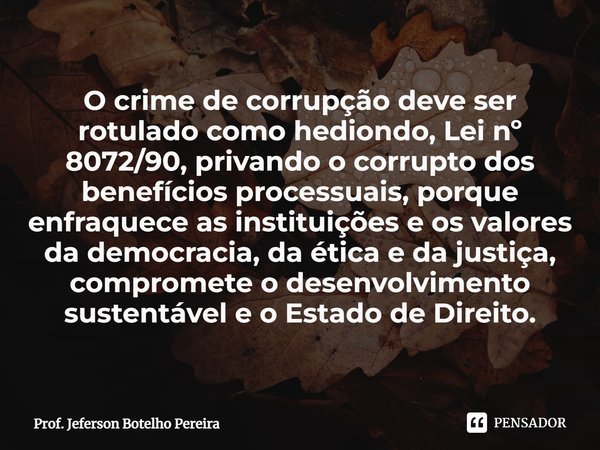 ⁠O crime de corrupção deve ser rotulado como hediondo, Lei nº 8072/90, privando o corrupto dos benefícios processuais, porque enfraquece as instituições e os va... Frase de Prof. Jeferson Botelho Pereira.