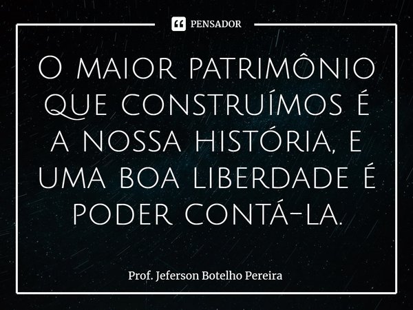 ⁠O maior patrimônio que construímos é a nossa história, e uma boa liberdade é poder contá-la.... Frase de Prof. Jeferson Botelho Pereira.