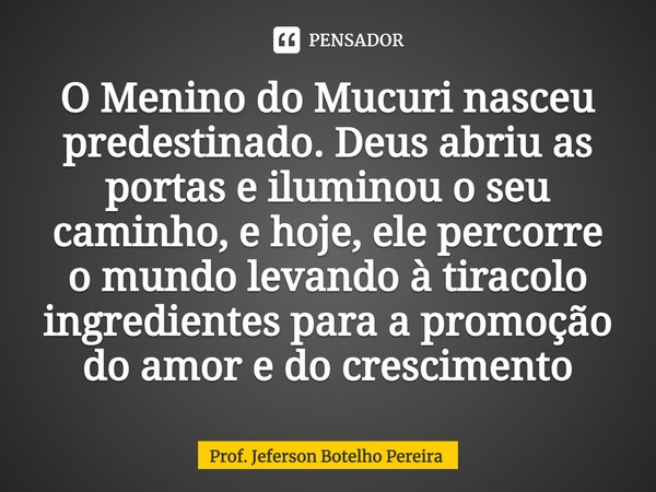 ⁠O Menino do Mucuri nasceu predestinado. Deus abriu as portas e iluminou o seu caminho, e hoje, ele percorre o mundo levando à tiracolo ingredientes para a prom... Frase de Prof. Jeferson Botelho Pereira.
