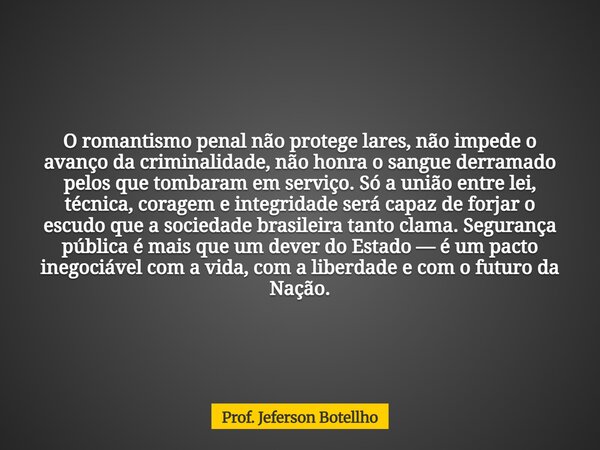 O romantismo penal não protege lares, não impede o avanço da criminalidade, não honra o sangue derramado pelos que tombaram em serviço. Só a união entre lei, té... Frase de Prof. Jeferson Botellho.