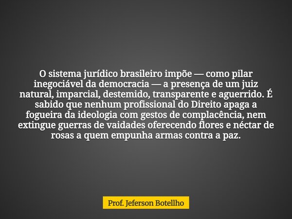O sistema jurídico brasileiro impõe — como pilar inegociável da democracia — a presença de um juiz natural, imparcial, destemido, transparente e aguerrido. É sa... Frase de Prof. Jeferson Botellho.