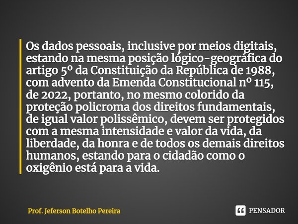 ⁠Os dados pessoais, inclusive por meios digitais, estando na mesma posição lógico-geográfica do artigo 5º da Constituição da República de 1988, com advento da E... Frase de Prof. Jeferson Botelho Pereira.