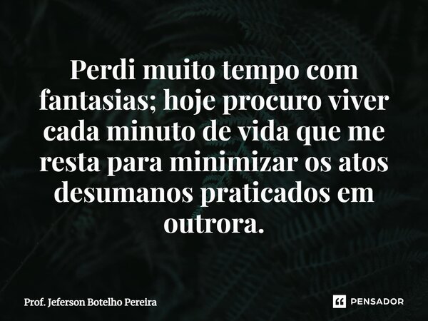 ⁠Perdi muito tempo com fantasias; hoje procuro viver cada minuto de vida que me resta para minimizar os atos desumanos praticados em outrora.... Frase de Prof. Jeferson Botelho Pereira.
