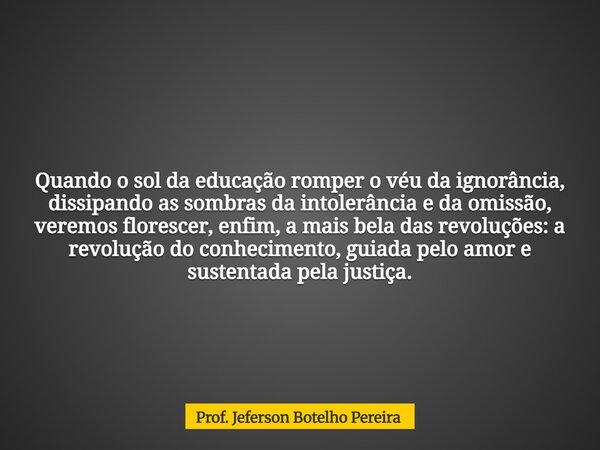 Quando o sol da educação romper o véu da ignorância, dissipando as sombras da intolerância e da omissão, veremos florescer, enfim, a mais bela das revoluções: a... Frase de Prof. Jeferson Botelho Pereira.